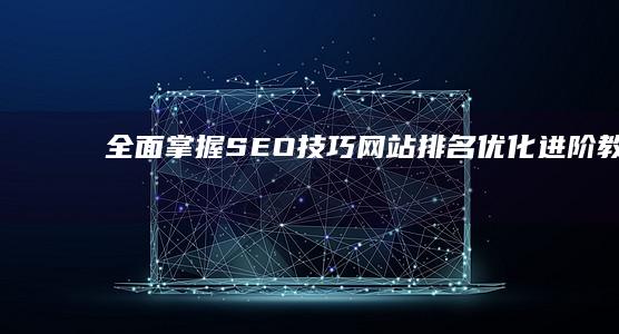 全面掌握SEO技巧：网站排名优化进阶教程